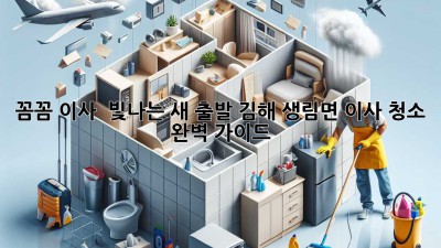 ✨ 꼼꼼 이사, 💖 빛나는 새 출발! 김해 생림면 이사 청소 완벽 가이드 🏡
